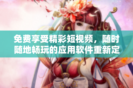 免費享受精彩短視頻，隨時隨地暢玩的應用軟件重新定義您的視頻體驗
