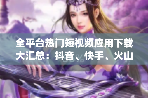 全平臺熱門短視頻應(yīng)用下載大匯總：抖音、快手、火山等App推薦