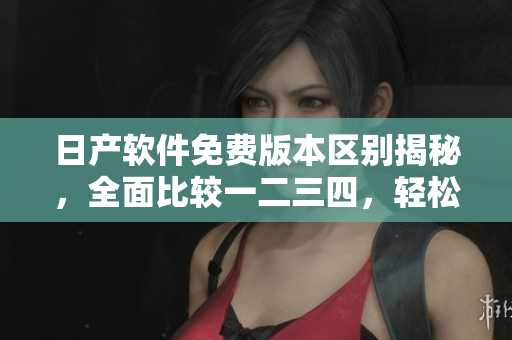 日產(chǎn)軟件免費(fèi)版本區(qū)別揭秘，全面比較一二三四，輕松選出最適合的版本