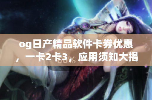 og日產(chǎn)精品軟件卡券優(yōu)惠，一卡2卡3，應(yīng)用須知大揭秘