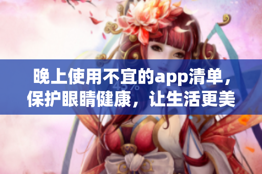 晚上使用不宜的app清單，保護(hù)眼睛健康，讓生活更美好。