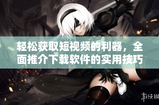 輕松獲取短視頻的利器，全面推介下載軟件的實(shí)用技巧及應(yīng)用