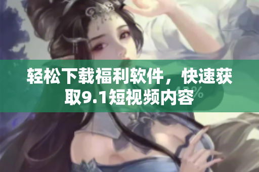 輕松下載福利軟件，快速獲取9.1短視頻內(nèi)容