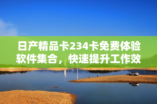 日產(chǎn)精品卡234卡免費體驗軟件集合，快速提升工作效率