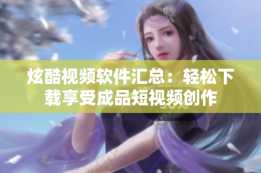 炫酷視頻軟件匯總：輕松下載享受成品短視頻創(chuàng)作