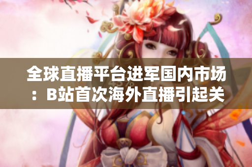 全球直播平臺進軍國內(nèi)市場：B站首次海外直播引起關注