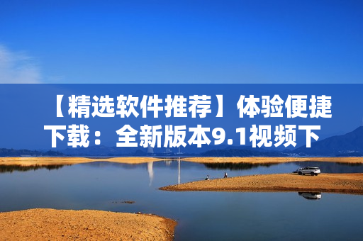 【精選軟件推薦】體驗(yàn)便捷下載：全新版本9.1視頻下載神器