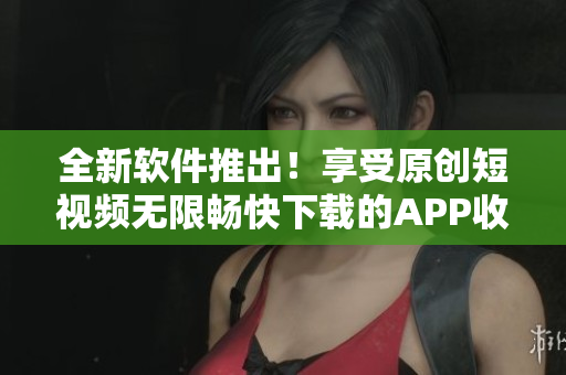 全新軟件推出！享受原創(chuàng)短視頻無(wú)限暢快下載的APP收集