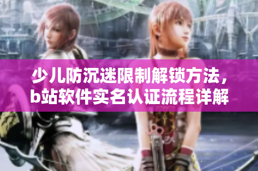 少兒防沉迷限制解鎖方法，b站軟件實(shí)名認(rèn)證流程詳解