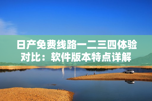 日產(chǎn)免費線路一二三四體驗對比：軟件版本特點詳解