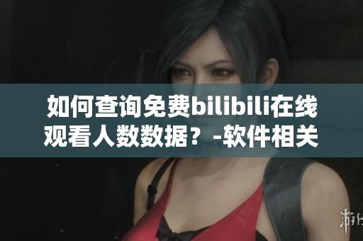 如何查詢免費(fèi)bilibili在線觀看人數(shù)數(shù)據(jù)？-軟件相關(guān)新方法分享