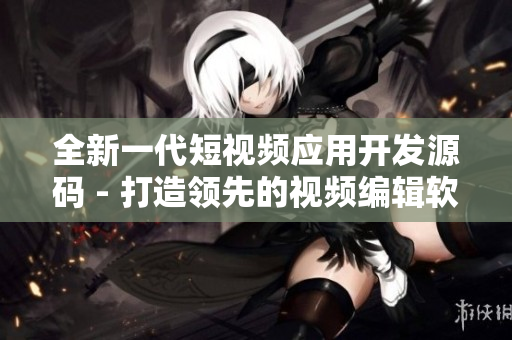全新一代短視頻應(yīng)用開發(fā)源碼 - 打造領(lǐng)先的視頻編輯軟件