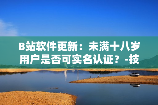 B站軟件更新：未滿十八歲用戶是否可實名認證？-技術解析及操作教程