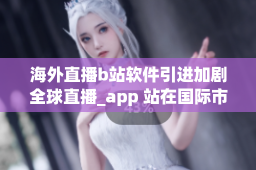 海外直播b站軟件引進(jìn)加劇全球直播_app 站在國(guó)際市場(chǎng)之巔