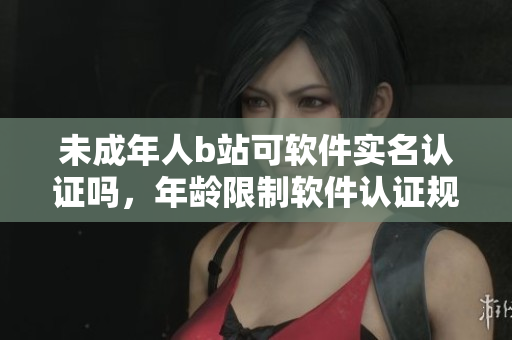 未成年人b站可軟件實(shí)名認(rèn)證嗎，年齡限制軟件認(rèn)證規(guī)定揭秘