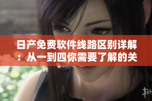 日產(chǎn)免費(fèi)軟件線路區(qū)別詳解：從一到四你需要了解的關(guān)鍵信息