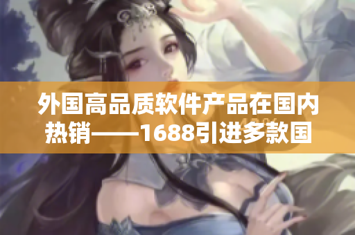 外國高品質(zhì)軟件產(chǎn)品在國內(nèi)熱銷——1688引進(jìn)多款國外軟件產(chǎn)品