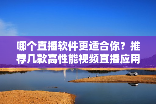 哪個直播軟件更適合你？推薦幾款高性能視頻直播應(yīng)用