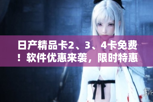 日產(chǎn)精品卡2、3、4卡免費(fèi)！軟件優(yōu)惠來(lái)襲，限時(shí)特惠！