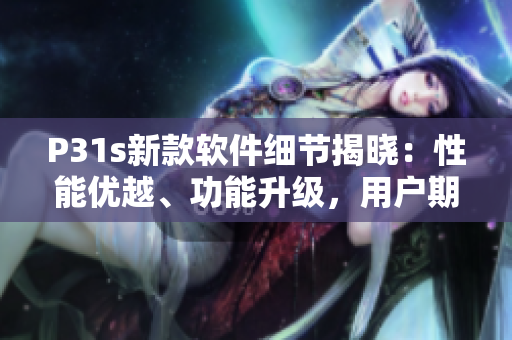 P31s新款軟件細節(jié)揭曉：性能優(yōu)越、功能升級，用戶期待指數(shù)飆升