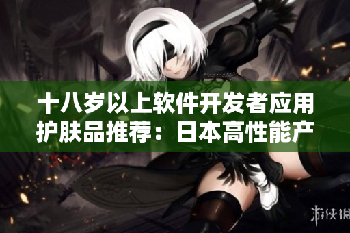 十八歲以上軟件開(kāi)發(fā)者應(yīng)用護(hù)膚品推薦：日本高性能產(chǎn)品解決程序員肌膚問(wèn)題