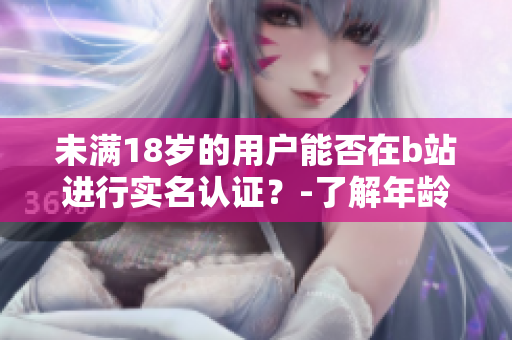 未滿18歲的用戶能否在b站進(jìn)行實(shí)名認(rèn)證？-了解年齡限制的軟件認(rèn)證流程