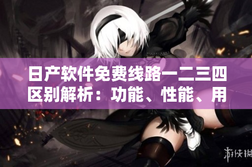 日產(chǎn)軟件免費線路一二三四區(qū)別解析：功能、性能、用戶體驗全面比較