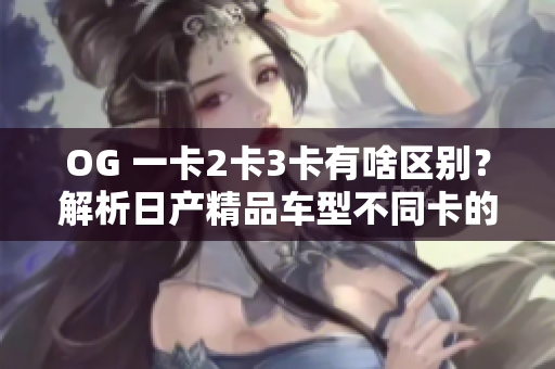 OG 一卡2卡3卡有啥區(qū)別？解析日產(chǎn)精品車型不同卡的軟件功能