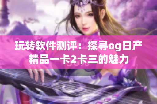 玩轉(zhuǎn)軟件測評：探尋og日產(chǎn)精品一卡2卡三的魅力