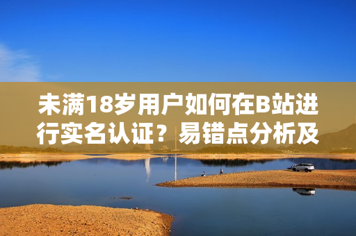 未滿18歲用戶如何在B站進行實名認證？易錯點分析及解決方案
