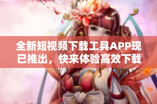 全新短視頻下載工具APP現(xiàn)已推出，快來(lái)體驗(yàn)高效下載！