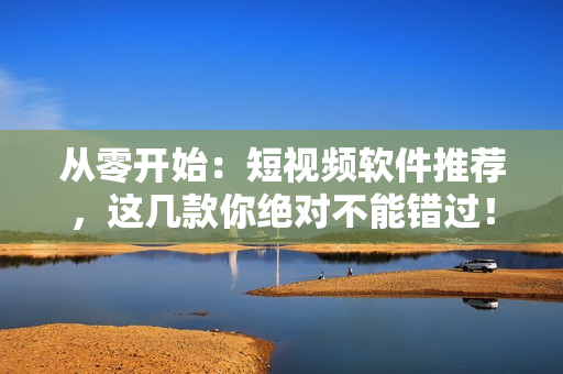 從零開始：短視頻軟件推薦，這幾款你絕對不能錯過！