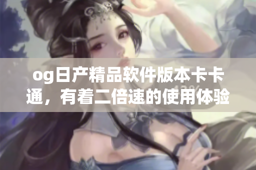 og日產(chǎn)精品軟件版本卡卡通，有著二倍速的使用體驗(yàn)