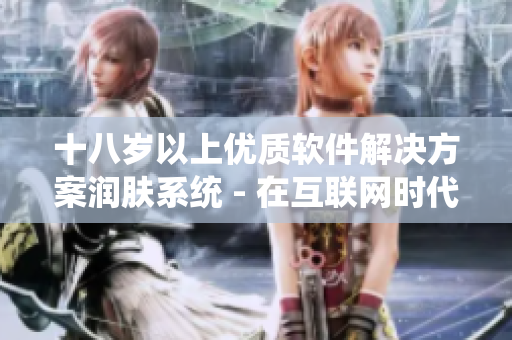 十八歲以上優(yōu)質(zhì)軟件解決方案潤膚系統(tǒng) - 在互聯(lián)網(wǎng)時代加速您的皮膚呵護