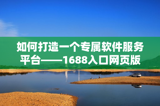 如何打造一個專屬軟件服務平臺——1688入口網(wǎng)頁版使用攻略