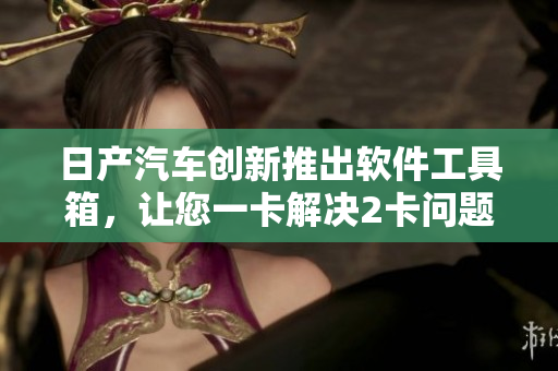 日產(chǎn)汽車創(chuàng)新推出軟件工具箱，讓您一卡解決2卡問題