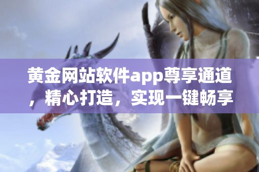 黃金網(wǎng)站軟件app尊享通道，精心打造，實現(xiàn)一鍵暢享，用戶體驗飛躍