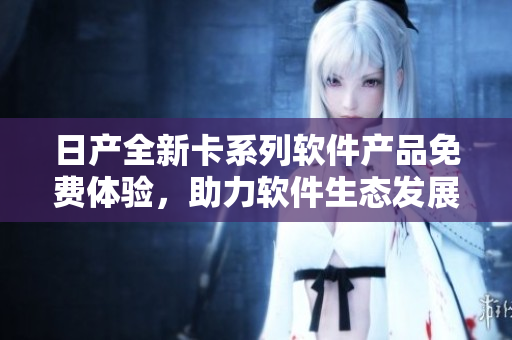 日產(chǎn)全新卡系列軟件產(chǎn)品免費體驗，助力軟件生態(tài)發(fā)展