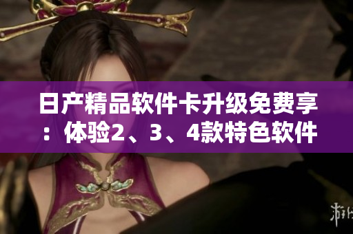 日產(chǎn)精品軟件卡升級免費享：體驗2、3、4款特色軟件！