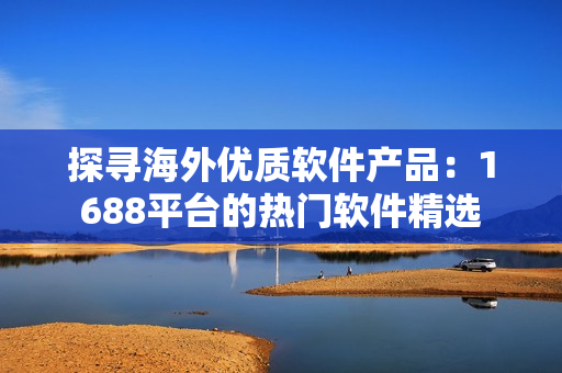 探尋海外優(yōu)質(zhì)軟件產(chǎn)品：1688平臺(tái)的熱門軟件精選