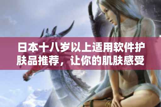 日本十八歲以上適用軟件護(hù)膚品推薦，讓你的肌膚感受到科技與護(hù)理的完美結(jié)合