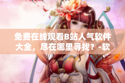 免費在線觀看B站人氣軟件大全，盡在哪里尋找？-軟件資源分享