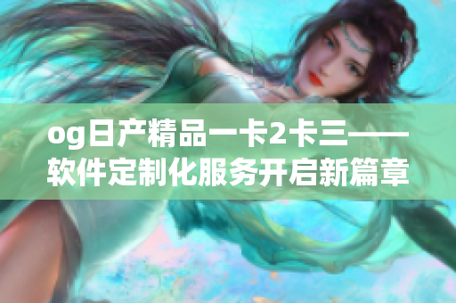og日產(chǎn)精品一卡2卡三——軟件定制化服務(wù)開啟新篇章