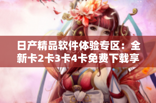 日產(chǎn)精品軟件體驗專區(qū)：全新卡2卡3卡4卡免費下載享受！