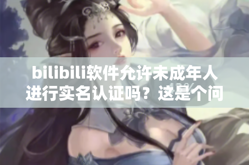 bilibili軟件允許未成年人進(jìn)行實(shí)名認(rèn)證嗎？這是個(gè)問題！