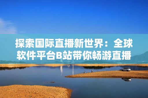 探索國際直播新世界：全球軟件平臺B站帶你暢游直播盛宴