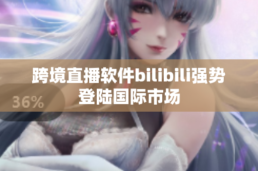 跨境直播軟件bilibili強(qiáng)勢(shì)登陸國(guó)際市場(chǎng)