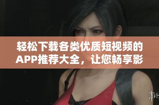 輕松下載各類優(yōu)質(zhì)短視頻的APP推薦大全，讓您暢享影音樂趣