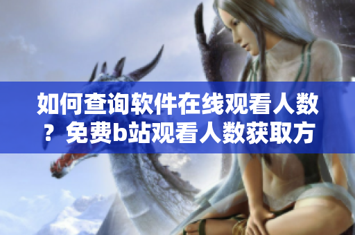 如何查詢軟件在線觀看人數(shù)？免費(fèi)b站觀看人數(shù)獲取方法詳解
