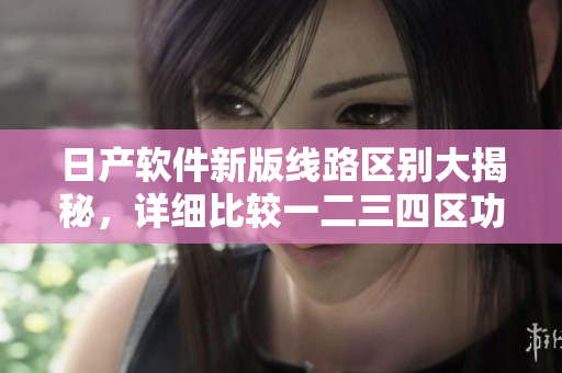 日產(chǎn)軟件新版線(xiàn)路區(qū)別大揭秘，詳細(xì)比較一二三四區(qū)功能更新